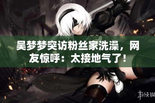 吳夢夢突訪粉絲家洗澡，網(wǎng)友驚呼：太接地氣了！