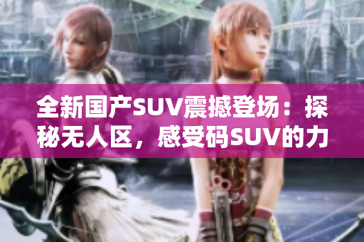 全新國產(chǎn)SUV震撼登場(chǎng)：探秘?zé)o人區(qū)，感受碼SUV的力量！