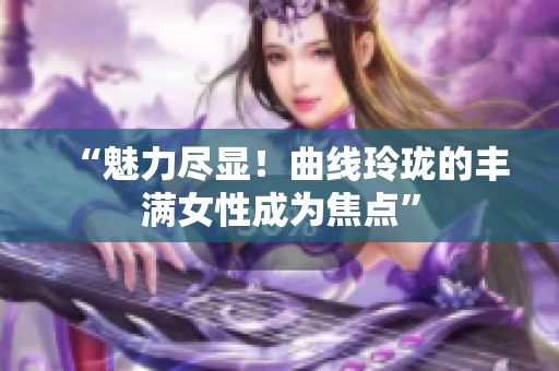 “魅力盡顯！曲線玲瓏的豐滿女性成為焦點”