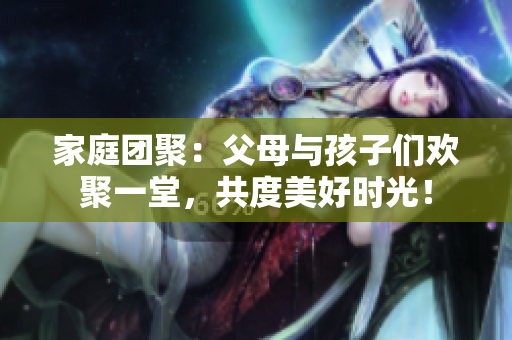 家庭團(tuán)聚：父母與孩子們歡聚一堂，共度美好時(shí)光！