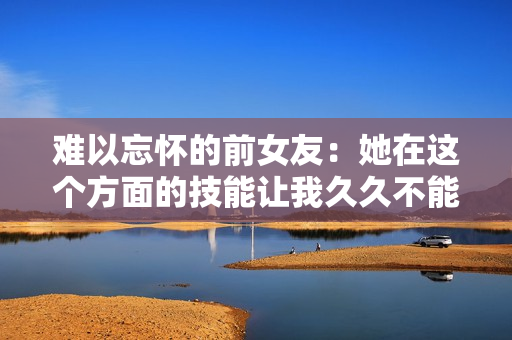 難以忘懷的前女友：她在這個方面的技能讓我久久不能忘懷