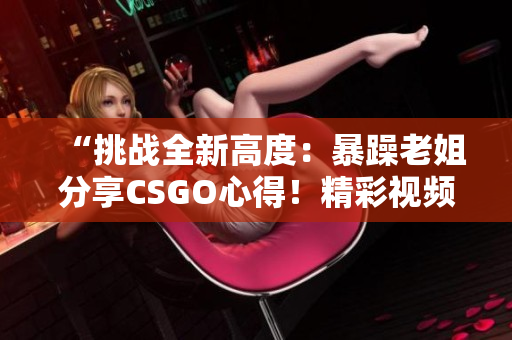 “挑戰(zhàn)全新高度：暴躁老姐分享CSGO心得！精彩視頻現(xiàn)已發(fā)布！”