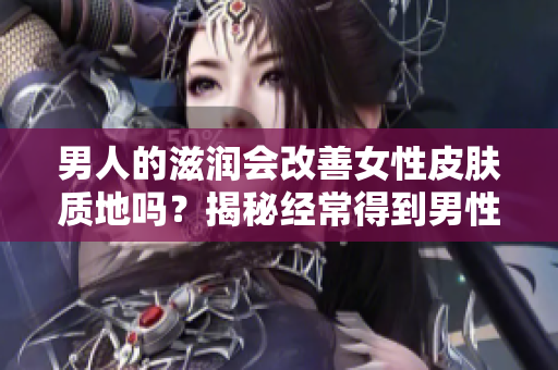 男人的滋潤會改善女性皮膚質(zhì)地嗎？揭秘經(jīng)常得到男性關(guān)愛的女性肌膚效果