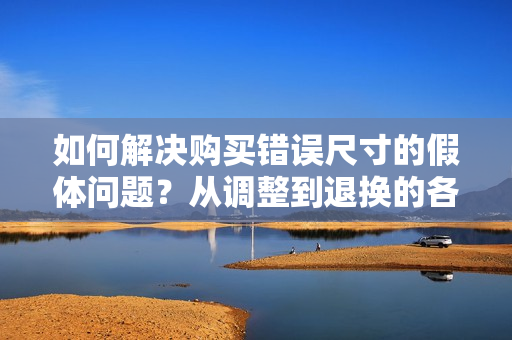 如何解決購買錯(cuò)誤尺寸的假體問題?從調(diào)整到退換的各種選擇 如何解決購買錯(cuò)誤尺寸的假體問題?從調(diào)整到退換的各種選擇