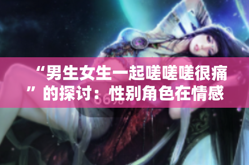 “男生女生一起嗟嗟嗟很痛”的探討：性別角色在情感表達中的影響與挑戰(zhàn)