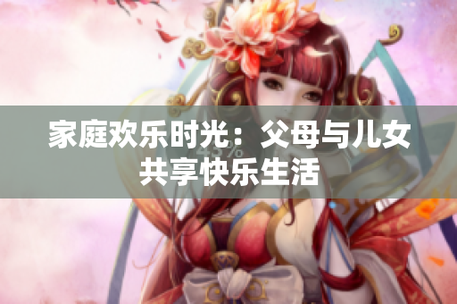 家庭歡樂時(shí)光：父母與兒女共享快樂生活