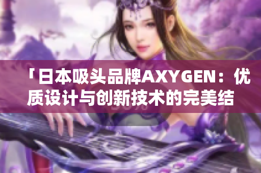 「日本吸頭品牌AXYGEN:優(yōu)質(zhì)設(shè)計與創(chuàng)新技術(shù)的完美結(jié)合」 「日本吸頭品牌AXYGEN:優(yōu)質(zhì)設(shè)計與創(chuàng)新技術(shù)的完美結(jié)合」