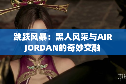 跳躍風(fēng)暴：黑人風(fēng)采與AIRJORDAN的奇妙交融