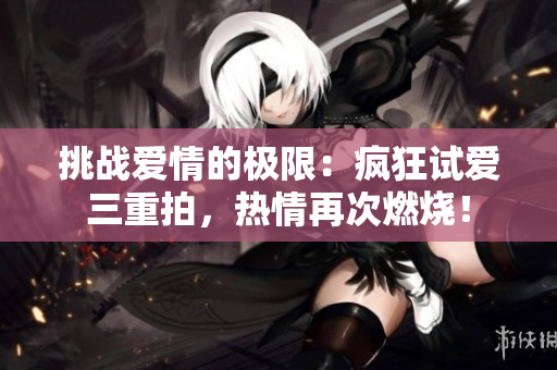 挑戰(zhàn)愛情的極限：瘋狂試愛三重拍，熱情再次燃燒！