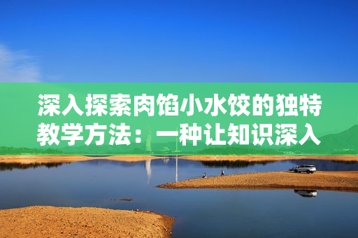 深入探索肉餡小水餃的獨特教學方法：一種讓知識深入人心的創(chuàng)新教學策略