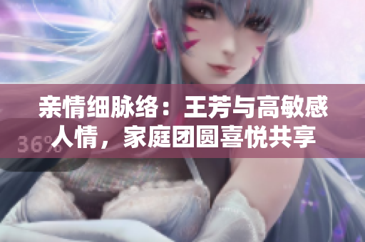 親情細(xì)脈絡(luò)：王芳與高敏感人情，家庭團(tuán)圓喜悅共享