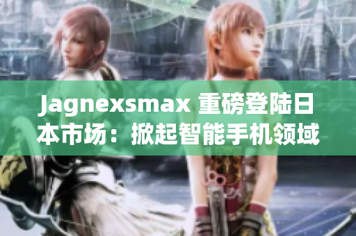 Jagnexsmax 重磅登陸日本市場(chǎng)：掀起智能手機(jī)領(lǐng)域的革命風(fēng)暴
