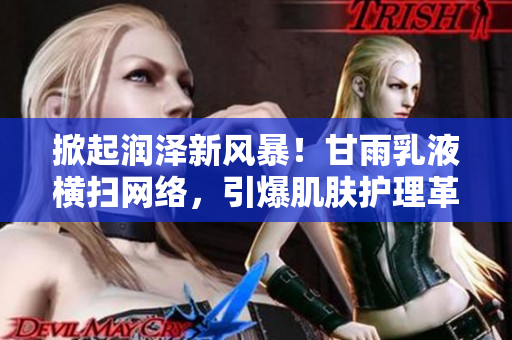 掀起潤(rùn)澤新風(fēng)暴！甘雨乳液橫掃網(wǎng)絡(luò)，引爆肌膚護(hù)理革命！