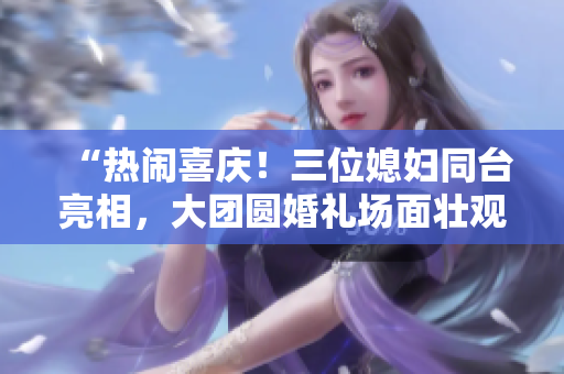 “熱鬧喜慶！三位媳婦同臺亮相，大團(tuán)圓婚禮場面壯觀！”