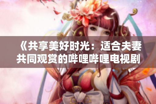 《共享美好時(shí)光：適合夫妻共同觀賞的嗶哩嗶哩電視劇推薦》