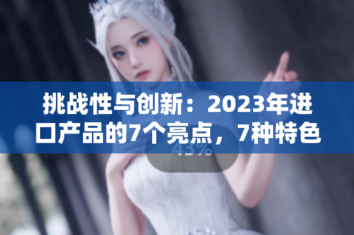 挑戰(zhàn)性與創(chuàng)新：2023年進(jìn)口產(chǎn)品的7個(gè)亮點(diǎn)，7種特色，7種可能性
