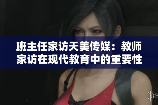 班主任家訪天美傳媒：教師家訪在現(xiàn)代教育中的重要性