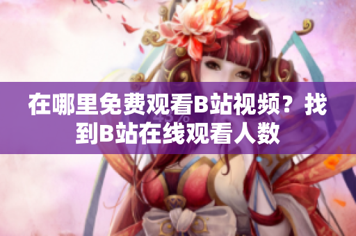 在哪里免費(fèi)觀(guān)看B站視頻？找到B站在線(xiàn)觀(guān)看人數(shù)