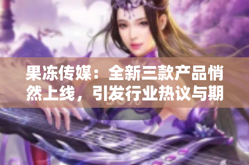 果凍傳媒：全新三款產(chǎn)品悄然上線(xiàn)，引發(fā)行業(yè)熱議與期待