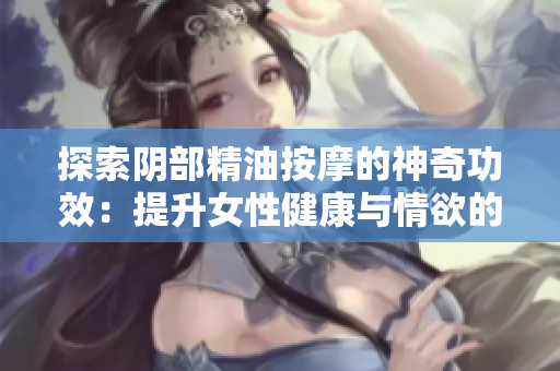 探索陰部精油按摩的神奇功效：提升女性健康與情欲的秘密