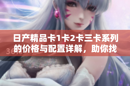 日產精品卡1卡2卡三卡系列的價格與配置詳解，助你找到最佳購車選擇