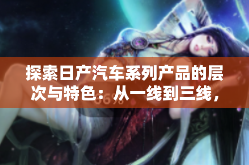 探索日產(chǎn)汽車系列產(chǎn)品的層次與特色：從一線到三線，發(fā)現(xiàn)不同級別的品質(zhì)與價值