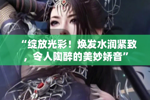 “綻放光彩！煥發(fā)水潤緊致，令人陶醉的美妙嬌音”