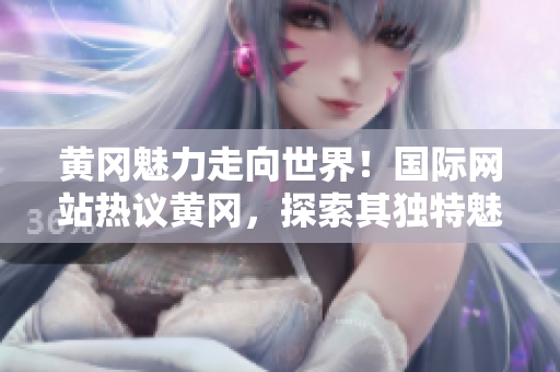 黃岡魅力走向世界！國際網(wǎng)站熱議黃岡，探索其獨特魅力