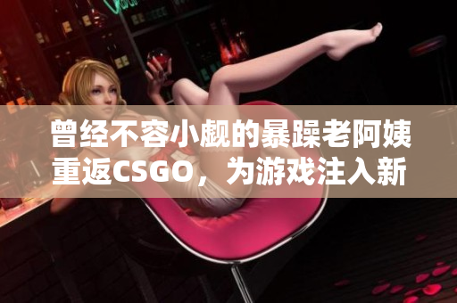 曾經(jīng)不容小覷的暴躁老阿姨重返CSGO，為游戲注入新的活力與激情