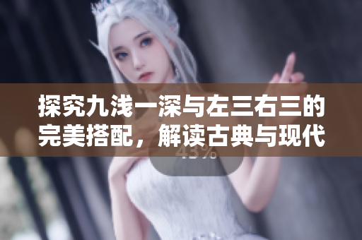 探究九淺一深與左三右三的完美搭配，解讀古典與現(xiàn)代的奇妙交融。