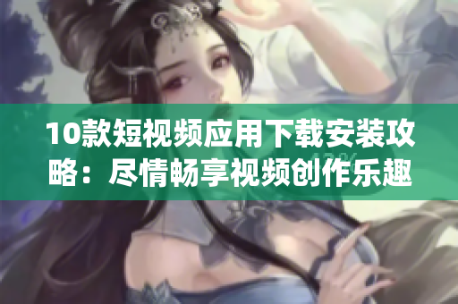 10款短視頻應(yīng)用下載安裝攻略：盡情暢享視頻創(chuàng)作樂趣Journey!