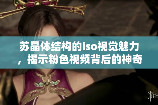 蘇晶體結(jié)構(gòu)的iso視覺魅力，揭示粉色視頻背后的神奇藝術(shù)物質(zhì)