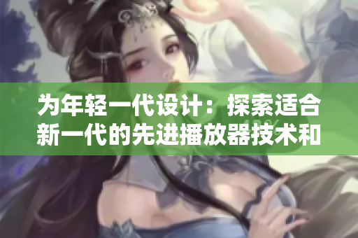 為年輕一代設(shè)計：探索適合新一代的先進(jìn)播放器技術(shù)和特性