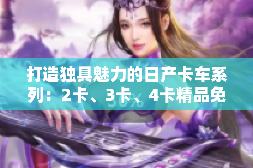 打造獨具魅力的日產(chǎn)卡車系列：2卡、3卡、4卡精品免費(fèi)試駕