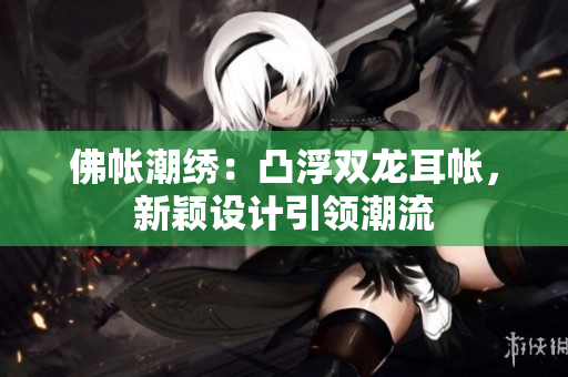 佛帳潮繡：凸浮雙龍耳帳，新穎設(shè)計引領(lǐng)潮流