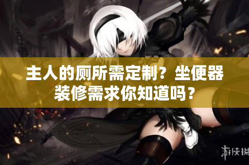 主人的廁所需定制？坐便器裝修需求你知道嗎？