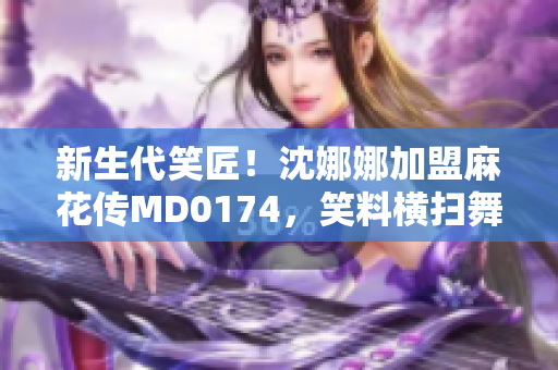 新生代笑匠！沈娜娜加盟麻花傳MD0174，笑料橫掃舞臺(tái)！