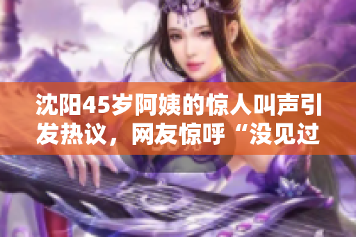 沈陽(yáng)45歲阿姨的驚人叫聲引發(fā)熱議，網(wǎng)友驚呼“沒見過這么厲害的”