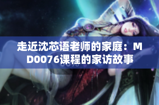 走近沈芯語(yǔ)老師的家庭：MD0076課程的家訪故事