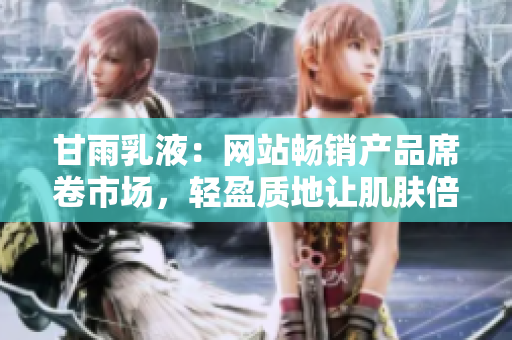 甘雨乳液：網(wǎng)站暢銷產(chǎn)品席卷市場(chǎng)，輕盈質(zhì)地讓肌膚倍感清爽與滋潤(rùn)