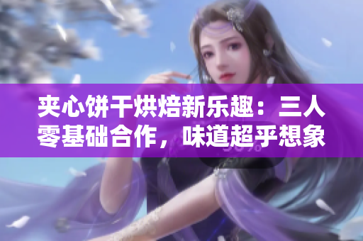 夾心餅干烘焙新樂趣：三人零基礎(chǔ)合作，味道超乎想象！