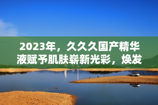 2023年，久久久國產(chǎn)精華液賦予肌膚嶄新光彩，煥發(fā)青春活力