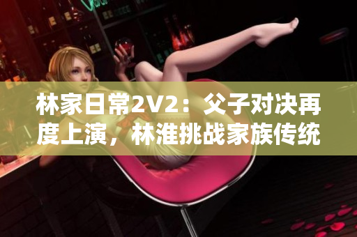 林家日常2V2：父子對決再度上演，林淮挑戰(zhàn)家族傳統(tǒng)！