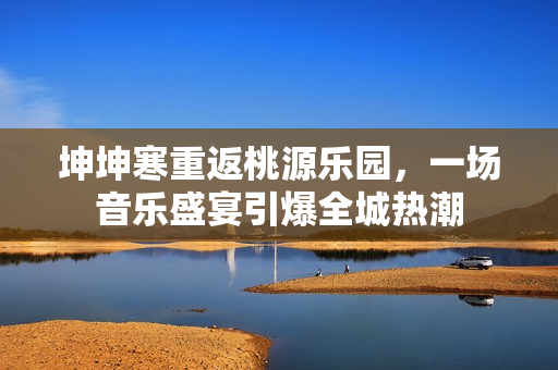 坤坤寒重返桃源樂園，一場音樂盛宴引爆全城熱潮
