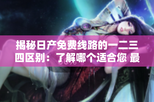 揭秘日產(chǎn)免費(fèi)線路的一二三四區(qū)別：了解哪個適合您 最詳盡的比較