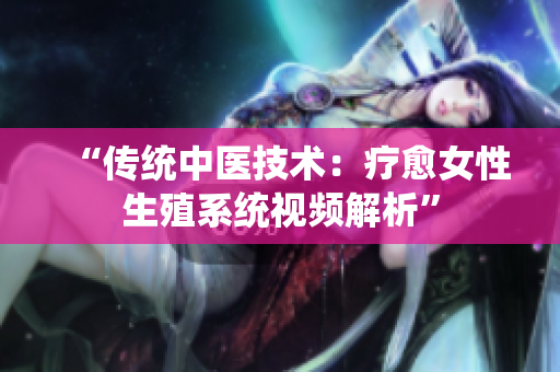 “傳統(tǒng)中醫(yī)技術(shù)：療愈女性生殖系統(tǒng)視頻解析”