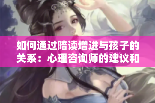 如何通過陪讀增進與孩子的關(guān)系：心理咨詢師的建議和策略