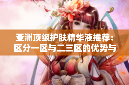 亞洲頂級護膚精華液推薦：區(qū)分一區(qū)與二三區(qū)的優(yōu)勢與特點
