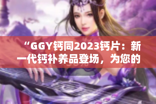 “GGY鈣同2023鈣片：新一代鈣補(bǔ)養(yǎng)品登場，為您的骨骼健康保駕護(hù)航！”