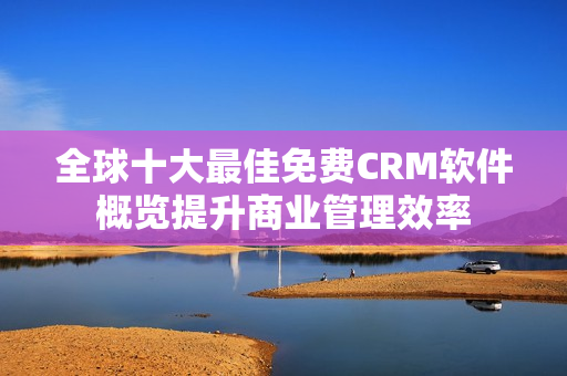 全球十大最佳免費(fèi)CRM軟件概覽提升商業(yè)管理效率
